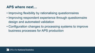 APS where next…
• Improving flexibility by rationalising questionnaires
• Improving respondent experience through questionnaire
design and automated validation
• Configuration changes to processing systems to improve
business processes for APS production
 