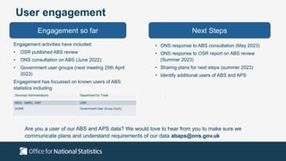 User engagement
Engagement so far Next Steps
Engagement activities have included:
• OSR published ABS review
• ONS consultation on ABS (June 2022)
• Government user groups (next meeting 25th April
2023)
Engagement has focussed on known users of ABS
statistics including
• ONS response to ABS consultation (May 2023)
• ONS response to OSR report on ABS review
(Summer 2023)
• Sharing plans for next steps (summer 2023)
• Identify additional users of ABS and APS
Are you a user of our ABS and APS data? We would love to hear from you to make sure we
communicate plans and understand requirements of our data abaps@ons.gov.uk
Devolved Administrations Department for Trade
BEIS, HMRC, HMT OSR
DCMS Government User Group (GuG)
 