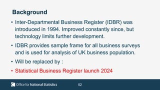 52
Background
• Inter-Departmental Business Register (IDBR) was
introduced in 1994. Improved constantly since, but
technology limits further development.
• IDBR provides sample frame for all business surveys
and is used for analysis of UK business population.
• Will be replaced by :
• Statistical Business Register launch 2024
 