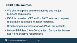 55
IDBR data sources
• We aim to capture economic activity and not just
business registration
• IDBR is based on VAT and/or PAYE returns: company
registration data used to assist matching.
• Small companies without a VAT/PAYE are not held.
• Hence IDBR has 2.0m Companies. Companies House
has 4.6m effective registrations.
 