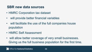 56
SBR new data sources
• HMRC Corporation tax dataset
• will provide better financial variables
• will facilitate the use of the full companies house
population
• HMRC Self Assessment
• will allow better coverage of very small businesses.
Giving us the full business population for the first time.
 