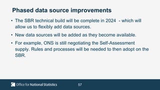 57
Phased data source improvements
• The SBR technical build will be complete in 2024 - which will
allow us to flexibly add data sources.
• New data sources will be added as they become available.
• For example, ONS is still negotiating the Self-Assessment
supply. Rules and processes will be needed to then adopt on the
SBR.
 