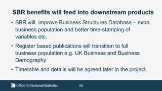 58
SBR benefits will feed into downstream products
• SBR will improve Business Structures Database – extra
business population and better time-stamping of
variables etc.
• Register based publications will transition to full
business population e.g. UK Business and Business
Demography
• Timetable and details will be agreed later in the project.
 