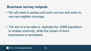 59
Business survey outputs
• We will need to assess and work out how and when to
use new register coverage.
• The aim is to be able to replicate the IDBR population
to enable continuity, while the impact of extra
businesses is considered.
 