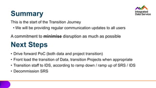 Summary
This is the start of the Transition Journey
• We will be providing regular communication updates to all users
A commitment to minimise disruption as much as possible
• Drive forward PoC (both data and project transition)
• Front load the transition of Data, transition Projects when appropriate
• Transition staff to IDS, according to ramp down / ramp up of SRS / IDS
• Decommission SRS
Next Steps
 