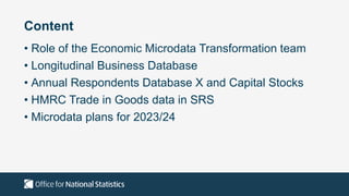 Content
• Role of the Economic Microdata Transformation team
• Longitudinal Business Database
• Annual Respondents Database X and Capital Stocks
• HMRC Trade in Goods data in SRS
• Microdata plans for 2023/24
 
