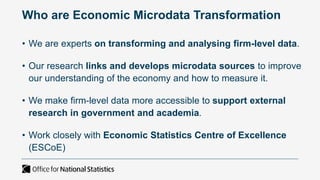 • We are experts on transforming and analysing firm-level data.
• Our research links and develops microdata sources to improve
our understanding of the economy and how to measure it.
• We make firm-level data more accessible to support external
research in government and academia.
• Work closely with Economic Statistics Centre of Excellence
(ESCoE)
Who are Economic Microdata Transformation
 