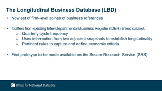 The Longitudinal Business Database (LBD)
• New set of firm-level spines of business references
• It differs from existing Inter-Departmental Business Register (IDBR) linked dataset:
 Quarterly cycle frequency
 Uses information from two adjacent snapshots to establish longitudinality
 Pertinent rules to capture and define economic criteria
• First prototype to be made available on the Secure Research Service (SRS)
 