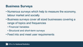 Business Surveys
• Numerous surveys which help to measure the economy,
labour market and socially
• Business surveys cover all sized businesses covering a
range of topics and frequencies
• Financial Variables
• Structural and short-term surveys
• Feed into and meet user requirements
 