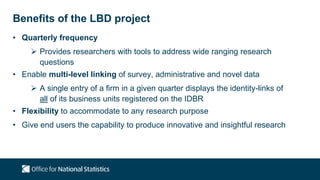 Benefits of the LBD project
• Quarterly frequency
 Provides researchers with tools to address wide ranging research
questions
• Enable multi-level linking of survey, administrative and novel data
 A single entry of a firm in a given quarter displays the identity-links of
all of its business units registered on the IDBR
• Flexibility to accommodate to any research purpose
• Give end users the capability to produce innovative and insightful research
 