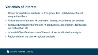Variables of interest
• Scope for multi-level analysis  firm-group, firm, establishment-level
unique identifiers
• Activity status of the unit  unit births, deaths, incumbents per quarter
• Turnover/Employment of the unit  productivity, job creation, destruction,
job reallocation etc
• Industrial Classification code of the unit  sectoral/industry analysis
• Region code of the unit  regional analysis
 