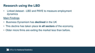 • Linked dataset - LBD and PAYE to measure employment
dynamics
Main Findings
• Business Dynamism has declined in the UK
• This decline has taken place in all sectors of the economy.
• Older micro firms are exiting the market less than before.
Research using the LBD
 