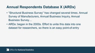 Annual Respondents Database X (ARDx)
• “Structural Business Survey” has changed several times. Annual
Survey of Manufacturers, Annual Business Inquiry, Annual
Business Survey…
• ARDx: began in the 2000s. Effort to unite this data into one
dataset for researchers, so there is an easy point-of-entry
 