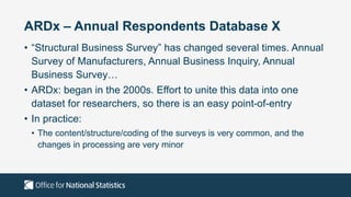 ARDx – Annual Respondents Database X
• “Structural Business Survey” has changed several times. Annual
Survey of Manufacturers, Annual Business Inquiry, Annual
Business Survey…
• ARDx: began in the 2000s. Effort to unite this data into one
dataset for researchers, so there is an easy point-of-entry
• In practice:
• The content/structure/coding of the surveys is very common, and the
changes in processing are very minor
 