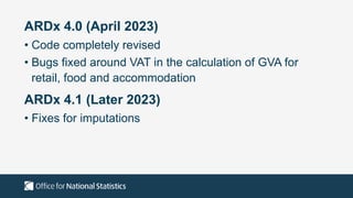 ARDx 4.0 (April 2023)
• Code completely revised
• Bugs fixed around VAT in the calculation of GVA for
retail, food and accommodation
ARDx 4.1 (Later 2023)
• Fixes for imputations
 