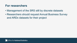 For researchers
• Management of the SRS still by discrete datasets
• Researchers should request Annual Business Survey
and ARDx datasets for their project
 