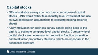 Capital stocks
• Official statistics surveys do not cover company-level capital
stocks (ONS would rather take industry-level investment and use
its own deprecation assumptions to calculate national balance
sheet)
• A key motivation for business survey panels going back to the
past is to estimate company-level capital stocks. Company-level
capital stocks are necessary for production function estimation
and total factor productivity statistics, which are important in the
economics literature.
 