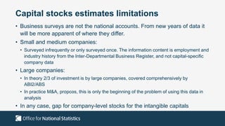 Capital stocks estimates limitations
• Business surveys are not the national accounts. From new years of data it
will be more apparent of where they differ.
• Small and medium companies:
• Surveyed infrequently or only surveyed once. The information content is employment and
industry history from the Inter-Departmental Business Register, and not capital-specific
company data
• Large companies:
• In theory 2/3 of investment is by large companies, covered comprehensively by
ABI2/ABS
• In practice M&A, propcos, this is only the beginning of the problem of using this data in
analysis
• In any case, gap for company-level stocks for the intangible capitals
 