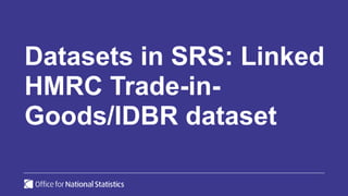 Datasets in SRS: Linked
HMRC Trade-in-
Goods/IDBR dataset
 