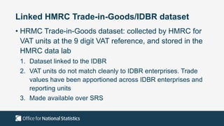 Linked HMRC Trade-in-Goods/IDBR dataset
• HRMC Trade-in-Goods dataset: collected by HMRC for
VAT units at the 9 digit VAT reference, and stored in the
HMRC data lab
1. Dataset linked to the IDBR
2. VAT units do not match cleanly to IDBR enterprises. Trade
values have been apportioned across IDBR enterprises and
reporting units
3. Made available over SRS
 