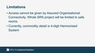 Limitations
• Access cannot be given by Assured Organisational
Connectivity. Whole SRS project will be limited to safe
rooms.
• Currently, commodity detail is 4-digit Harmonised
System
 