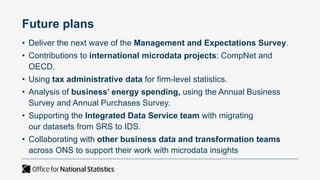 Future plans
• Deliver the next wave of the Management and Expectations Survey.
• Contributions to international microdata projects: CompNet and
OECD.
• Using tax administrative data for firm-level statistics.
• Analysis of business’ energy spending, using the Annual Business
Survey and Annual Purchases Survey.
• Supporting the Integrated Data Service team with migrating
our datasets from SRS to IDS.
• Collaborating with other business data and transformation teams
across ONS to support their work with microdata insights
 