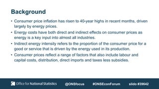 Background
• Consumer price inflation has risen to 40-year highs in recent months, driven
largely by energy prices.
• Energy costs have both direct and indirect effects on consumer prices as
energy is a key input into almost all industries.
• Indirect energy intensity refers to the proportion of the consumer price for a
good or service that is driven by the energy used in its production.
• Consumer prices reflect a range of factors that also include labour and
capital costs, distribution, direct imports and taxes less subsidies.
@ONSfocus #ONSEconForum slido #39642
 