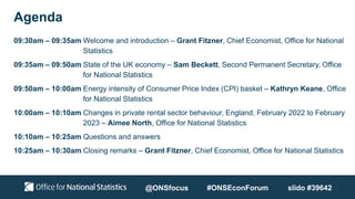 Agenda
09:30am – 09:35am Welcome and introduction – Grant Fitzner, Chief Economist, Office for National
Statistics
09:35am – 09:50am State of the UK economy – Sam Beckett, Second Permanent Secretary, Office
for National Statistics
09:50am – 10:00am Energy intensity of Consumer Price Index (CPI) basket – Kathryn Keane, Office
for National Statistics
10:00am – 10:10am Changes in private rental sector behaviour, England, February 2022 to February
2023 – Aimee North, Office for National Statistics
10:10am – 10:25am Questions and answers
10:25am – 10:30am Closing remarks – Grant Fitzner, Chief Economist, Office for National Statistics
@ONSfocus #ONSEconForum slido #39642
 