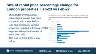 Size of rental price percentage change for
London properties, Feb-23 vs Feb-22
• The London average price
percentage increase has risen
compared with a year before.
• One third (33.3%) of London
properties revisited in February 2023
experienced a price increase of
more than 10%.
• This was up from 4.6% a year
before.
@ONSfocus #ONSEconForum slido #39642
 