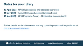 Dates for your diary
19 April 2023 ONS Business data and statistics user event
11 May 2023 Annual Crime and Justice Statistics Forum
15 May 2023 ONS Economic Forum – Registration to open shortly
Further details on the above event and any upcoming events will be published at
ons.gov.uk/economicevents
@ONSfocus #ONSEconForum slido #39642
 