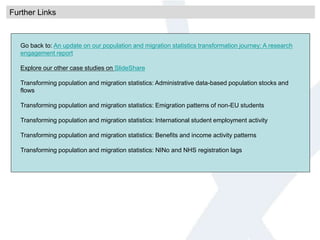 Further Links
Go back to: An update on our population and migration statistics transformation journey: A research
engagement report
Explore our other case studies on SlideShare
Transforming population and migration statistics: Administrative data-based population stocks and
flows
Transforming population and migration statistics: Emigration patterns of non-EU students
Transforming population and migration statistics: International student employment activity
Transforming population and migration statistics: Benefits and income activity patterns
Transforming population and migration statistics: NINo and NHS registration lags
 