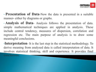 • Presentation of Data-Now the data is presented in a suitable
manner- either by diagrams or graphs.
• Analysis of Data- Analysis follows the presentation of data.
simple mathematical techniques are applied in analysis. These
include central tendency, measures of dispersion, correlation and
regression etc. The main purpose of analysis is to draw some
meaningful conclusions.
•Interpretation- It is the last step in the statistical methodology. To
derive meaning from analysed data is called interpretation of data. It
involves statistical thinking, skill and experience. It provides final
conclusions.
 