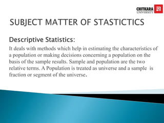 Descriptive Statistics:
It deals with methods which help in estimating the characteristics of
a population or making decisions concerning a population on the
basis of the sample results. Sample and population are the two
relative terms. A Population is treated as universe and a sample is
fraction or segment of the universe.
 