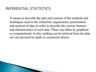 It means to describe the data and consists of the methods and
techniques used in the collection, organisation, presentation
and analysis of data in order to describe the various features
and characteristics of such data. These can either be graphical
or computational. In this, nothing can be inferred from the data
nor can decision be made or conclusion drawn.
 