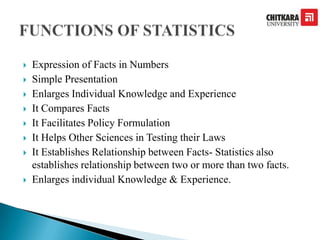  Expression of Facts in Numbers
 Simple Presentation
 Enlarges Individual Knowledge and Experience
 It Compares Facts
 It Facilitates Policy Formulation
 It Helps Other Sciences in Testing their Laws
 It Establishes Relationship between Facts- Statistics also
establishes relationship between two or more than two facts.
 Enlarges individual Knowledge & Experience.
 