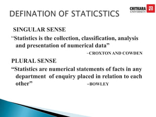 SINGULAR SENSE
“Statistics is the collection, classification, analysis
and presentation of numerical data”
-CROXTON AND COWDEN
PLURAL SENSE
“Statistics are numerical statements of facts in any
department of enquiry placed in relation to each
other” -BOWLEY
 