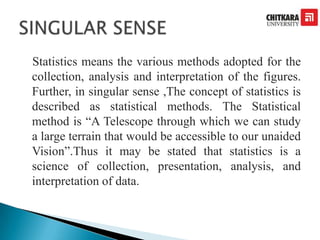 Statistics means the various methods adopted for the
collection, analysis and interpretation of the figures.
Further, in singular sense ,The concept of statistics is
described as statistical methods. The Statistical
method is “A Telescope through which we can study
a large terrain that would be accessible to our unaided
Vision”.Thus it may be stated that statistics is a
science of collection, presentation, analysis, and
interpretation of data.
 