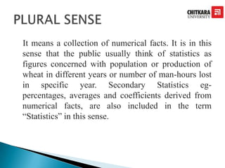 It means a collection of numerical facts. It is in this
sense that the public usually think of statistics as
figures concerned with population or production of
wheat in different years or number of man-hours lost
in specific year. Secondary Statistics eg-
percentages, averages and coefficients derived from
numerical facts, are also included in the term
“Statistics” in this sense.
 