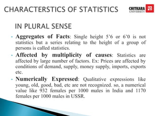 • Aggregates of Facts: Single height 5’6 or 6’0 is not
statistics but a series relating to the height of a group of
persons is called statistics.
• Affected by multiplicity of causes: Statistics are
affected by large number of factors. Ex: Prices are affected by
conditions of demand, supply, money supply, imports, exports
etc.
• Numerically Expressed: Qualitative expressions like
young, old, good, bad, etc are not recognized. so, a numerical
value like 932 females per 1000 males in India and 1170
females per 1000 males in USSR.
 