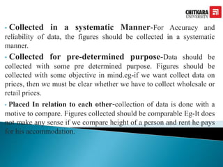 • Collected in a systematic Manner-For Accuracy and
reliability of data, the figures should be collected in a systematic
manner.
• Collected for pre-determined purpose-Data should be
collected with some pre determined purpose. Figures should be
collected with some objective in mind.eg-if we want collect data on
prices, then we must be clear whether we have to collect wholesale or
retail prices.
• Placed In relation to each other-collection of data is done with a
motive to compare. Figures collected should be comparable Eg-It does
not make any sense if we compare height of a person and rent he pays
for his accommodation.
 