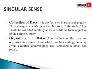 • Collection of Data- It is the first step in statistical enquiry.
The technique depends upon the objective of the study. They
should be collected carefully so as to fulfill the basic objective
of the purposed study.
• Organization of Data- After collection, the data are
organised in a proper form which involves editing(removing
errors),classification(arranging) and tabulation(columns and
rows).
 
