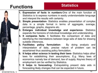 Functions Statistics
10
1. Expression of facts in numbers-One of the main function of
Statistics is to express numbers in easily understandable language
and interpret the results with certainty.
2. Simple presentation- Statistics enables presentation of complex
data in a simple format in terms of aggregate, average,
percentage, graphs, diagrams etc.
3. Enlarges individual knowledge and experience- Statistics
expands the horizons of individual knowledge and understanding.
4. It compares facts- It facilitates the comparison of data and
identifying the interrelations between large sets of data for drawing
suitable inferences.
5. Facilitates policy formulation- By doing analysis and
interpretation of data, precise nature of problem can be
ascertained thus assisting policy formulation.
6. It helps other science in testing their laws- Statistics helps other
laws for establishing their assumptions. E.g. Many laws of
economics namely law of demand, law of supply, Keynes theory of
employment can be verified by Statistics.
7. It helps in forecasting- Extrapolating present data aids in
forecasting likely changes that can be expected in future.
 