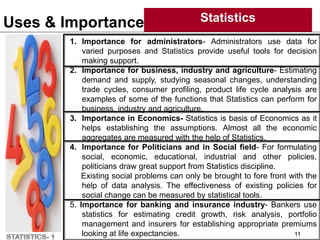 Uses & Importance Statistics
11
1. Importance for administrators- Administrators use data for
varied purposes and Statistics provide useful tools for decision
making support.
2. Importance for business, industry and agriculture- Estimating
demand and supply, studying seasonal changes, understanding
trade cycles, consumer profiling, product life cycle analysis are
examples of some of the functions that Statistics can perform for
business, industry and agriculture.
3. Importance in Economics- Statistics is basis of Economics as it
helps establishing the assumptions. Almost all the economic
aggregates are measured with the help of Statistics.
4. Importance for Politicians and in Social field- For formulating
social, economic, educational, industrial and other policies,
politicians draw great support from Statistics discipline.
Existing social problems can only be brought to fore front with the
help of data analysis. The effectiveness of existing policies for
social change can be measured by statistical tools.
5. Importance for banking and insurance industry- Bankers use
statistics for estimating credit growth, risk analysis, portfolio
management and insurers for establishing appropriate premiums
looking at life expectancies.
 