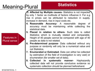 Meaning-Plural Statistics
3
Features in
Plural sense
3. Affected by Multiple causes- Statistics is not impacted
by only 1 factor as multitude of factors influence it. For e.g
rise in prices can be attributed to reduction in supply,
increase in demand, rise in input costs etc.
4. Reasonable Accuracy- A reasonable degree of
accuracy must be maintaining while collecting the
statistical data.
5. Placed in relation to others- Such data is called
Statistics which is mutually related and comparable.
Height of 40 people cannot be compared with age of 40
people as data is not related.
6. Pre-determined purpose- Data collected without any
purpose or randomly will only be a numerical value and
not Statistics.
7. Enumerated or Estimated- Data can either be collected
by estimation (if the field of investigation is very vast) or
enumeration (for smaller set of data).
8. Collected in systematic manner- Haphazardly
collected data will not provide conclusive evidence so
systematic collection should be planned beforehand.
 