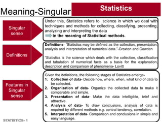 Meaning-Singular Statistics
4
Features in
Singular
sense
Singular
sense
Definitions
Under this, Statistics refers to science in which we deal with
techniques and methods for collecting, classifying, presenting,
analyzing and interpreting the data
in the meaning of Statistical methods.
Definitions- “Statistics may be defined as the collection, presentation,
analysis and interpretation of numerical data.”-Croxton and Cowden
“Statistics is the science which deals with the collection, classification
and tabulation of numerical facts as a basis for the explanation,
description and comparison of phenomena- Lovitt
Given the definitions, the following stages of Statistics emerge-
1. Collection of data- Decide how, where, when, what kind of data to
be collected.
2. Organization of data- Organize the collected data to make it
comparable and simple.
3. Presentation of data- Make the data intelligible, brief and
attractive.
4. Analysis of data- To draw conclusions, analysis of data is
required by different methods e.g. central tendency, correlation.
5. Interpretation of data- Comparison and conclusions in simple and
easy language.
 