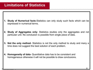 Limitations of Statistics
6
1. Study of Numerical facts-Statistics can only study such facts which can be
expressed in numerical terms.
2. Study of Aggregates only- Statistics studies only the aggregates and not
particular unit. No conclusion is possible from single piece of data.
3. Not the only method- Statistics is not the only method to study and many a
time does not suggest the best solution of each problem.
4. Homogeneity of data- Quantitative data has to be consistent and
homogeneous otherwise it will not be possible to draw conclusions.
 