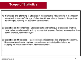 Scope of Statistics
8
1) Statistics and planning :- Statistics in indispensable into planning in the modern
age which is term as " the age of planning'. Almost all over the world the govt are
re-storing to planning for economic development.
2) Statistics and economics:- Statistical data and technique of statistical analysis
have to immensely useful involving economical problem. Such as wages price, time
series analysis, termed analysis.
3) Statistics and business :- Statistics is an irresponsible tool of production control.
Business executive are relying more and more on statistical technique for
studying the much and desire of valued customers.
.
 