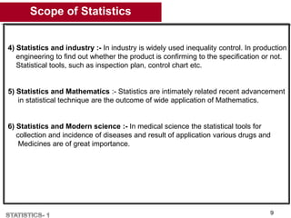 Scope of Statistics
9
4) Statistics and industry :- In industry is widely used inequality control. In production
engineering to find out whether the product is confirming to the specification or not.
Statistical tools, such as inspection plan, control chart etc.
5) Statistics and Mathematics :- Statistics are intimately related recent advancement
in statistical technique are the outcome of wide application of Mathematics.
6) Statistics and Modern science :- In medical science the statistical tools for
collection and incidence of diseases and result of application various drugs and
Medicines are of great importance.
 