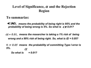 Level of Significance, α and the Rejection
                         Region
To summarize:
α
= 0.05,  means the probability of being right is 95% and the
 probability of being wrong is 5%. So what is α 0.01?
                                                 =


α=    0.01, means the researcher is taking a 1% risk of being
 wrong and a 99% risk of being right. So, what is α = 0.05?

α = 0.05 means the probability of committing Type I error is
5%.
                   α
      So what is       = 0.01?
 