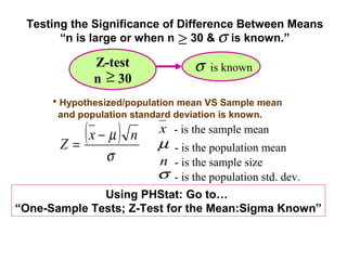 Testing the Significance of Difference Between Means
       “n is large or when n ≥ 30 & σ is known.”

              Z-test               σ   is known
              n ≥ 30
      • Hypothesized/population mean VS Sample mean
       and population standard deviation is known.


       Z=
          (x − µ )    n     x - is the sample mean
                            µ - is the population mean
                 σ          n - is the sample size
                           σ - is the population std. dev.
              Using PHStat: Go to…
“One-Sample Tests; Z-Test for the Mean:Sigma Known”
 